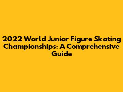 2022 World Junior Figure Skating Championships: A Comprehensive Guide