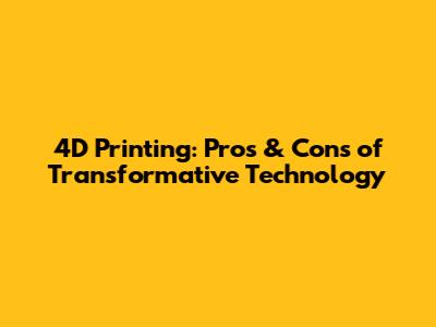 4D Printing: Pros & Cons of Transformative Technology