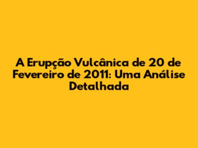 A Erupção Vulcânica de 20 de Fevereiro de 2011: Uma Análise Detalhada