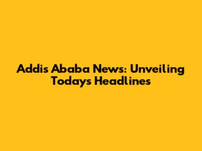 Addis Ababa News: Unveiling Today's Headlines