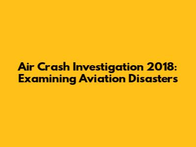 Air Crash Investigation 2018: Examining Aviation Disasters