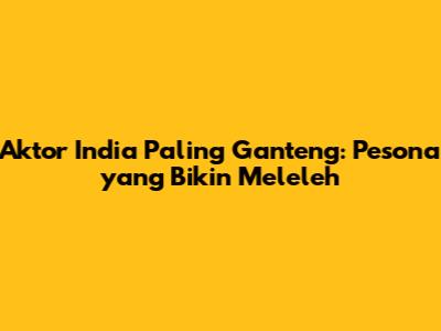 Aktor India Paling Ganteng: Pesona yang Bikin Meleleh