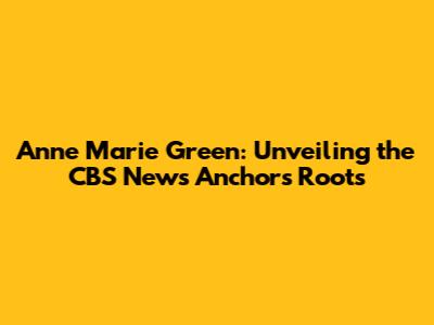 Anne Marie Green: Unveiling the CBS News Anchor's Roots
