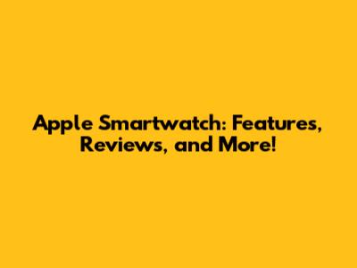 Apple Smartwatch: Features, Reviews, and More!