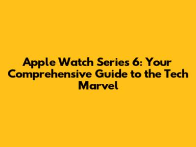 Apple Watch Series 6: Your Comprehensive Guide to the Tech Marvel