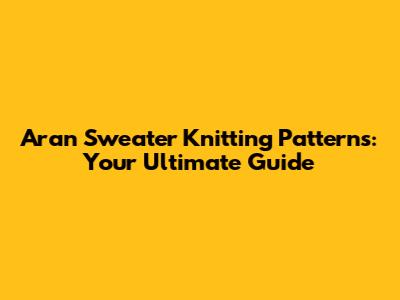 Aran Sweater Knitting Patterns: Your Ultimate Guide