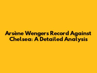 Arsène Wenger's Record Against Chelsea: A Detailed Analysis