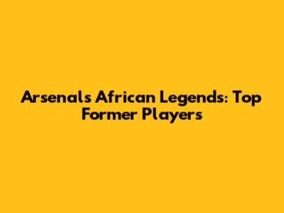 Arsenal's African Legends: Top Former Players