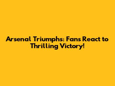 Arsenal Triumphs: Fans React to Thrilling Victory!