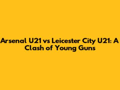Arsenal U21 vs Leicester City U21: A Clash of Young Guns