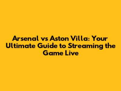 Arsenal vs Aston Villa: Your Ultimate Guide to Streaming the Game Live