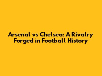 Arsenal vs Chelsea: A Rivalry Forged in Football History