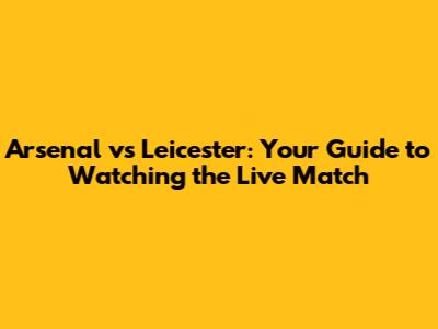 Arsenal vs Leicester: Your Guide to Watching the Live Match