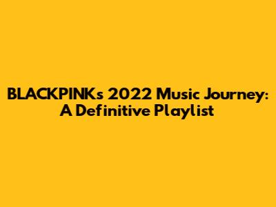 BLACKPINK's 2022 Music Journey: A Definitive Playlist