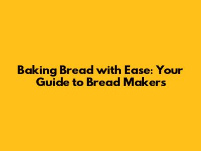 Baking Bread with Ease: Your Guide to Bread Makers