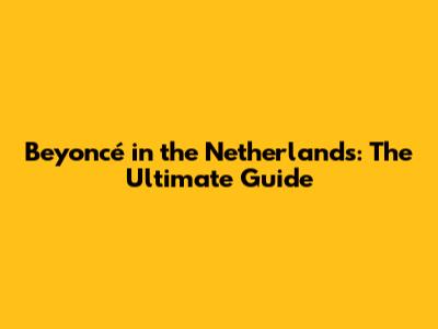 Beyoncé in the Netherlands: The Ultimate Guide
