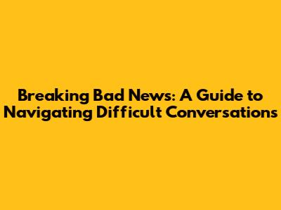 Breaking Bad News: A Guide to Navigating Difficult Conversations
