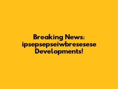 Breaking News: ipsepsepseiwbresesese Developments!