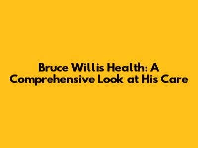 Bruce Willis' Health: A Comprehensive Look at His Care