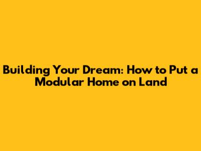 Building Your Dream: How to Put a Modular Home on Land