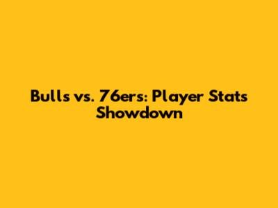 Bulls vs. 76ers: Player Stats Showdown