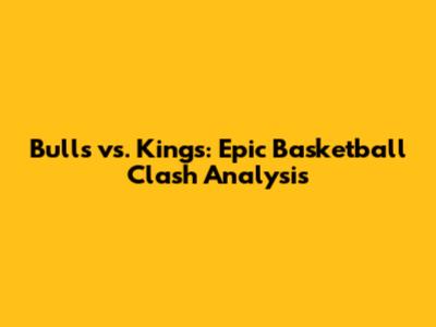 Bulls vs. Kings: Epic Basketball Clash Analysis