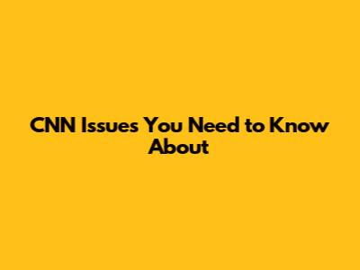 CNN Issues You Need to Know About