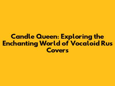Candle Queen: Exploring the Enchanting World of Vocaloid Rus Covers