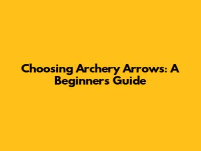 Choosing Archery Arrows: A Beginner's Guide