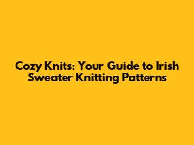 Cozy Knits: Your Guide to Irish Sweater Knitting Patterns