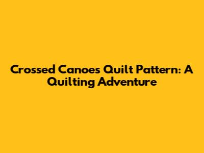 Crossed Canoes Quilt Pattern: A Quilting Adventure