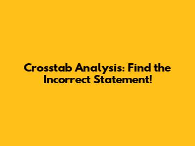Crosstab Analysis: Find the Incorrect Statement!