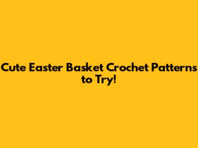 Cute Easter Basket Crochet Patterns to Try!