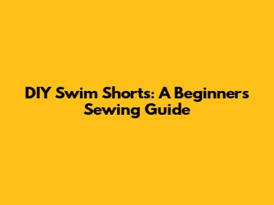 DIY Swim Shorts: A Beginner's Sewing Guide
