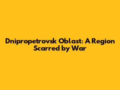 Dnipropetrovsk Oblast: A Region Scarred by War