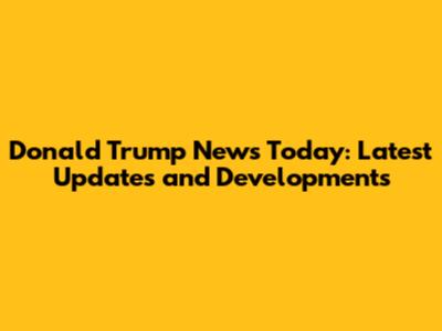 Donald Trump News Today: Latest Updates and Developments