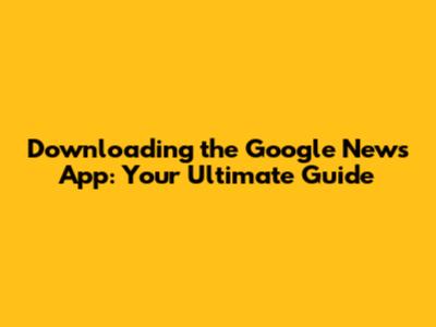 Downloading the Google News App: Your Ultimate Guide