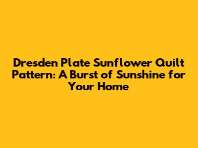 Dresden Plate Sunflower Quilt Pattern: A Burst of Sunshine for Your Home
