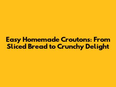 Easy Homemade Croutons: From Sliced Bread to Crunchy Delight