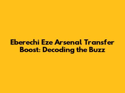 Eberechi Eze Arsenal Transfer Boost: Decoding the Buzz