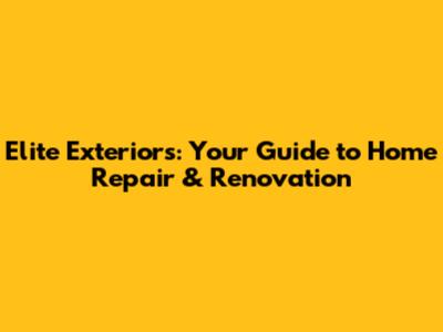 Elite Exteriors: Your Guide to Home Repair & Renovation