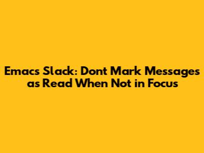 Emacs Slack: Don't Mark Messages as Read When Not in Focus