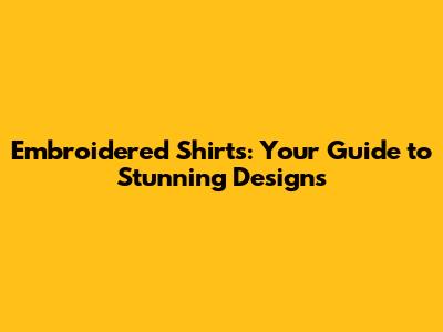 Embroidered Shirts: Your Guide to Stunning Designs