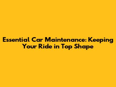 Essential Car Maintenance: Keeping Your Ride in Top Shape