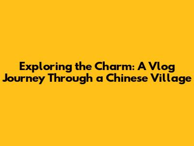 Exploring the Charm: A Vlog Journey Through a Chinese Village