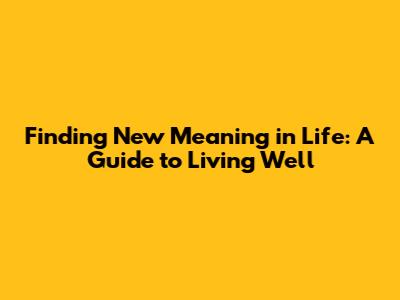 Finding New Meaning in Life: A Guide to Living Well