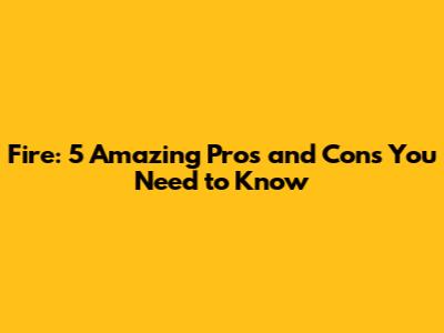 Fire: 5 Amazing Pros and Cons You Need to Know