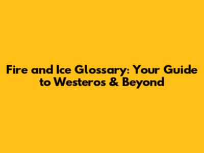 Fire and Ice Glossary: Your Guide to Westeros & Beyond