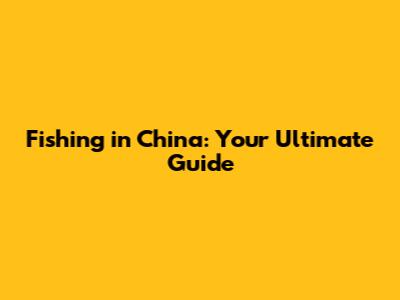 Fishing in China: Your Ultimate Guide