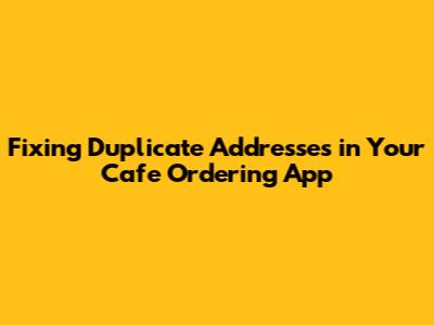 Fixing Duplicate Addresses in Your Cafe Ordering App